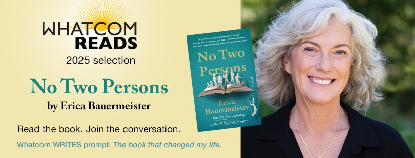 Whatcom READS 2025 selection: No Two Persons by Erica Bauermeister. Read the book. Join the conversation. Whatcom Writes prompt: The book that changed my life.