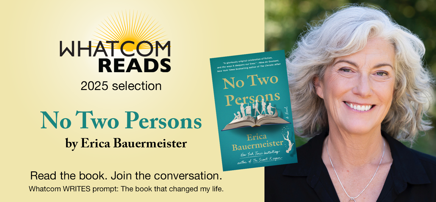 Whatcom READS 2025 selection: No Two Persons by Erica Bauermeister. Read the book. Join the conversation. Whatcom Writes prompt: The book that changed my life.